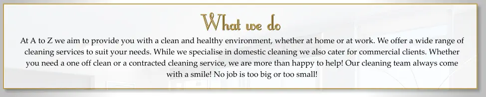 What we do At A to Z we aim to provide you with a clean and healthy environment, whether at home or at work. We offer a wide range of cleaning services to suit your needs. While we specialise in domestic cleaning we also cater for commercial clients. Whether you need a one off clean or a contracted cleaning service, we are more than happy to help! Our cleaning team always come with a smile! No job is too big or too small!    What we do