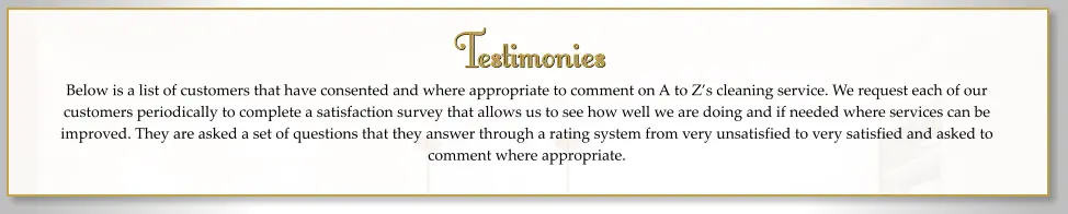 Testimonies Below is a list of customers that have consented and where appropriate to comment on A to Z’s cleaning service. We request each of our customers periodically to complete a satisfaction survey that allows us to see how well we are doing and if needed where services can be improved. They are asked a set of questions that they answer through a rating system from very unsatisfied to very satisfied and asked to comment where appropriate.    Testimonies